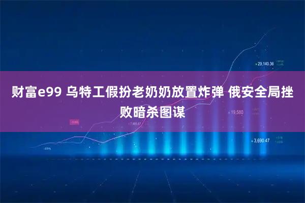 财富e99 乌特工假扮老奶奶放置炸弹 俄安全局挫败暗杀图谋