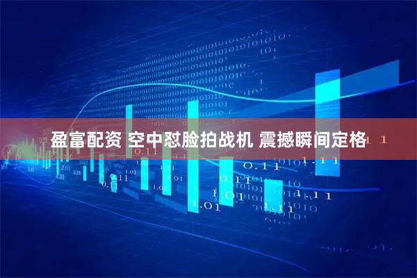 盈富配资 空中怼脸拍战机 震撼瞬间定格