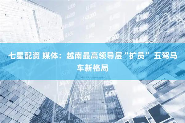 七星配资 媒体：越南最高领导层“扩员” 五驾马车新格局