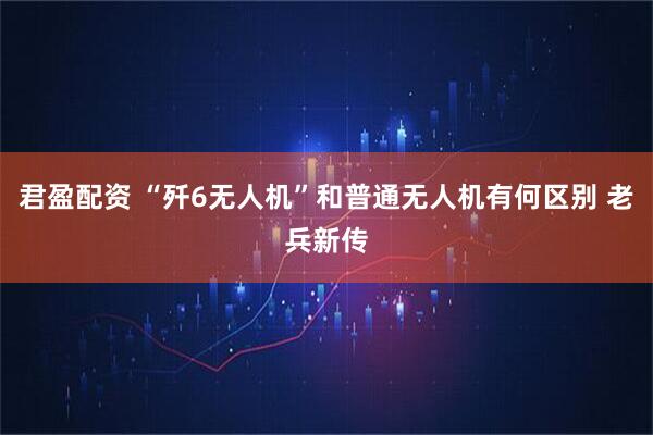 君盈配资 “歼6无人机”和普通无人机有何区别 老兵新传