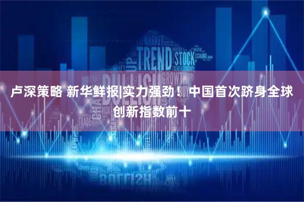 卢深策略 新华鲜报|实力强劲！中国首次跻身全球创新指数前十
