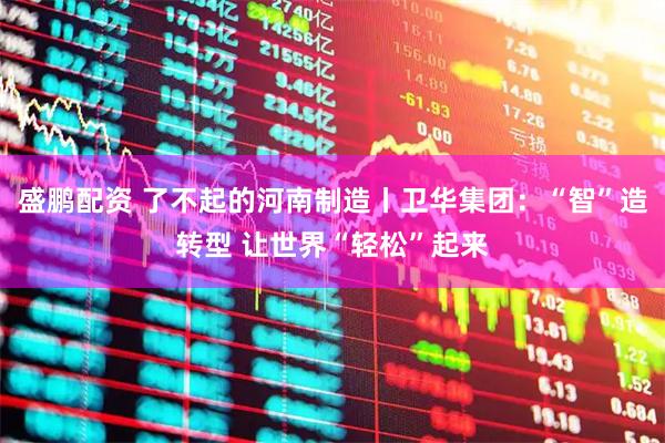 盛鹏配资 了不起的河南制造丨卫华集团：“智”造转型 让世界“轻松”起来
