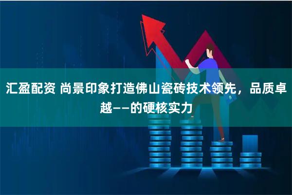汇盈配资 尚景印象打造佛山瓷砖技术领先，品质卓越——的硬核实力