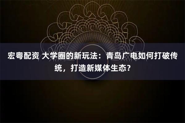 宏粤配资 大学圈的新玩法：青岛广电如何打破传统，打造新媒体生态？