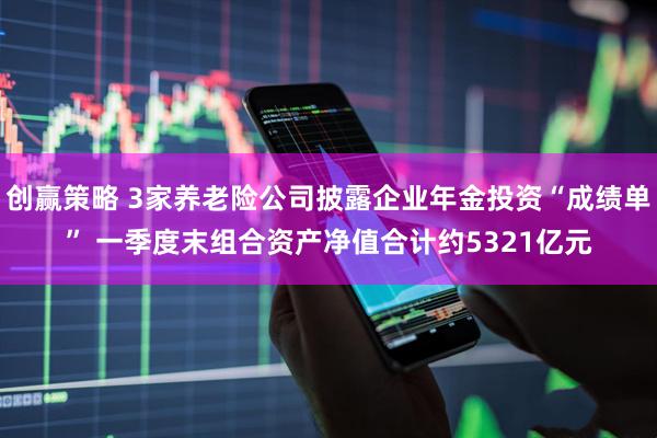 创赢策略 3家养老险公司披露企业年金投资“成绩单” 一季度末组合资产净值合计约5321亿元
