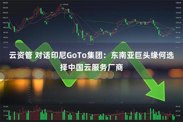 云资管 对话印尼GoTo集团：东南亚巨头缘何选择中国云服务厂商