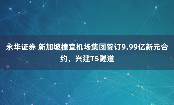 永华证券 新加坡樟宜机场集团签订9.99亿新元合约，兴建T5隧道