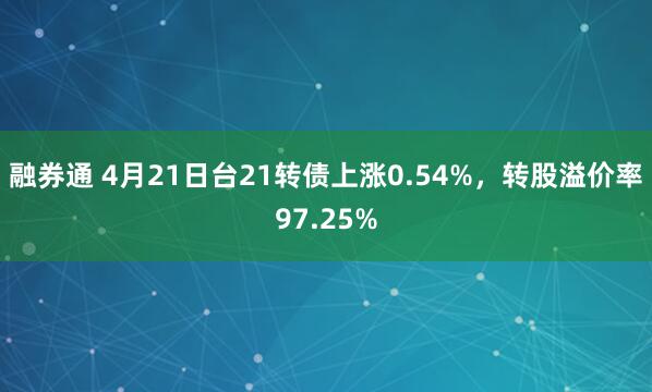 融券通 4月21日台21转债上涨0.54%，转股溢价率97.25%