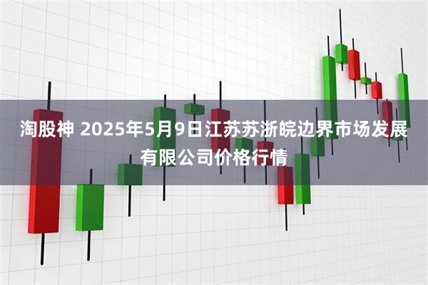 淘股神 2025年5月9日江苏苏浙皖边界市场发展有限公司价格行情