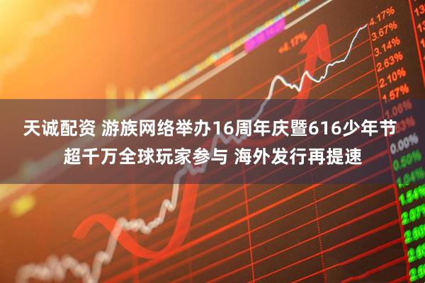 天诚配资 游族网络举办16周年庆暨616少年节 超千万全球玩家参与 海外发行再提速