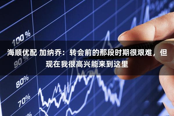 海顺优配 加纳乔：转会前的那段时期很艰难，但现在我很高兴能来到这里