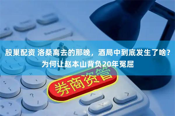 股巢配资 洛桑离去的那晚，酒局中到底发生了啥？为何让赵本山背负20年冤屈