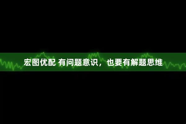 宏图优配 有问题意识，也要有解题思维