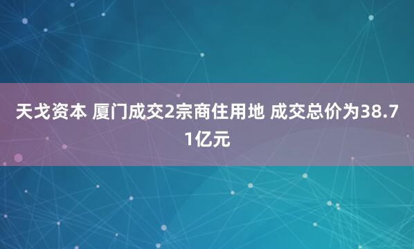 天戈资本 厦门成交2宗商住用地 成交总价为38.71亿元