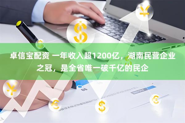 卓信宝配资 一年收入超1200亿，湖南民营企业之冠，是全省唯一破千亿的民企