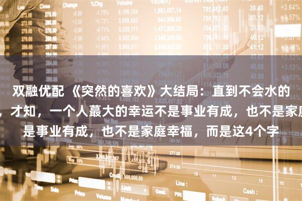 双融优配 《突然的喜欢》大结局：直到不会水的高海明跳海救林欢儿，才知，一个人蕞大的幸运不是事业有成，也不是家庭幸福，而是这4个字