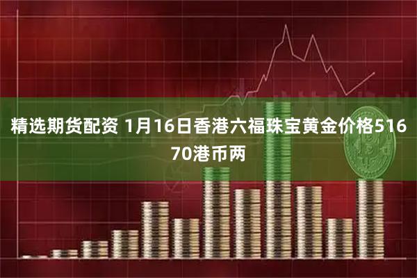 精选期货配资 1月16日香港六福珠宝黄金价格51670港币两