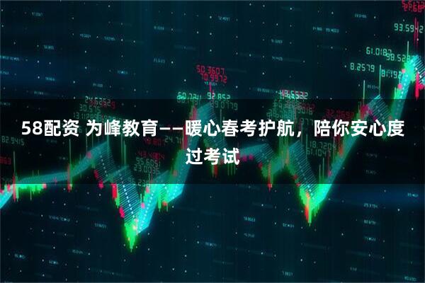 58配资 为峰教育——暖心春考护航，陪你安心度过考试