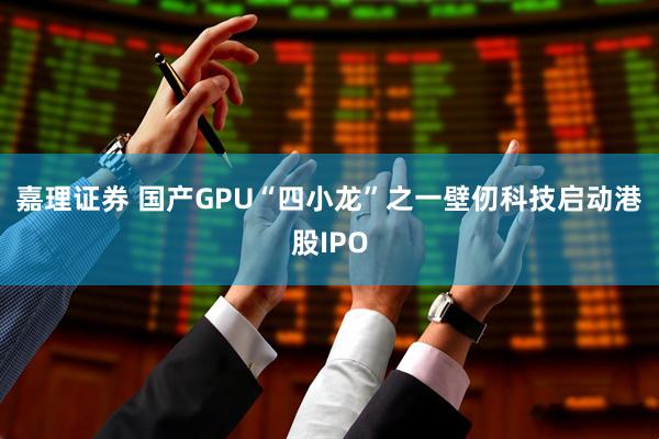 嘉理证券 国产GPU“四小龙”之一壁仞科技启动港股IPO