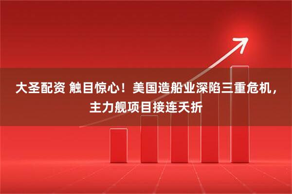 大圣配资 触目惊心！美国造船业深陷三重危机，主力舰项目接连夭折