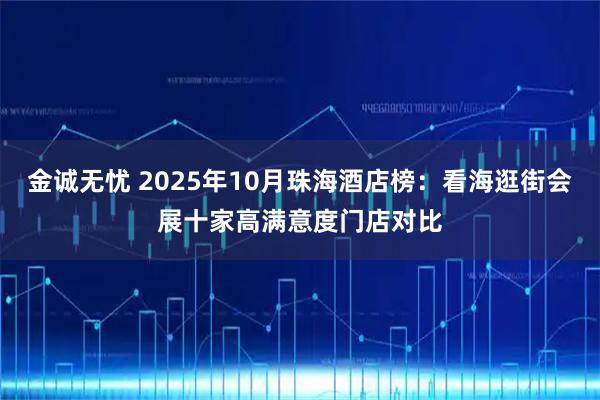 金诚无忧 2025年10月珠海酒店榜：看海逛街会展十家高满意度门店对比