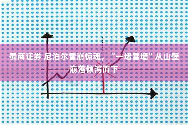 蜀商证券 尼泊尔雪崩惊魂，“一堵雪墙”从山壁崩落倾泻而下