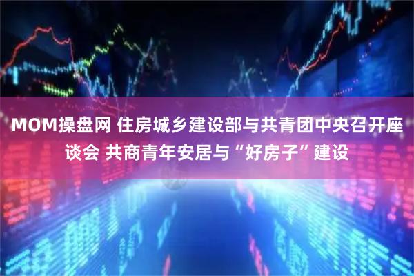 MOM操盘网 住房城乡建设部与共青团中央召开座谈会 共商青年安居与“好房子”建设