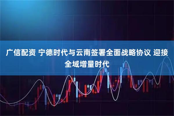广信配资 宁德时代与云南签署全面战略协议 迎接全域增量时代